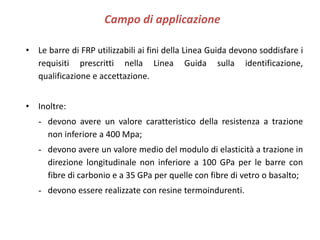 Campo di applicazione
• Le barre di FRP utilizzabili ai fini della Linea Guida devono soddisfare i
requisiti prescritti nella Linea Guida sulla identificazione,
qualificazione e accettazione.
• Inoltre:
- devono avere un valore caratteristico della resistenza a trazione
non inferiore a 400 Mpa;
- devono avere un valore medio del modulo di elasticità a trazione in
direzione longitudinale non inferiore a 100 GPa per le barre con
fibre di carbonio e a 35 GPa per quelle con fibre di vetro o basalto;
- devono essere realizzate con resine termoindurenti.
 