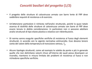 Concetti basilari del progetto (1/2)
• Il progetto delle strutture di calcestruzzo armato con barre lente di FRP deve
soddisfare requisiti di resistenza e di esercizio.
• Un’attenzione particolare è richiesta nell’analisi strutturale, poiché la quasi totale
assenza di duttilità delle strutture di calcestruzzo armato con barre di FRP deve
essere tenuta in debita considerazione. In particolare non si possono adottare
analisi strutturali di tipo elasto-plastico o elastico con ridistribuzione.
• Di norma vanno eseguite specifiche verifiche di resistenza al fuoco degli elementi
strutturali, in accordo con la vigente normativa antincendio. Esse devono tenere
conto del valore della temperatura di transizione vetrosa, Tg.
• Alcune tipologie strutturali, come ad esempio le solette da ponte e più in generale
quelle che non delimitano volumi chiusi all’interno dei quali possa divampare un
incendio, risentono in misura limitata dei problemi di resistenza al fuoco e non
richiedono specifiche verifiche.
 