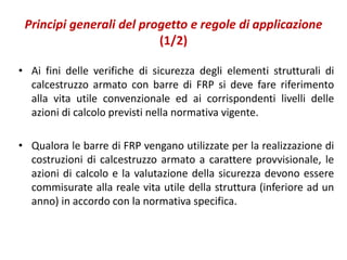 Principi generali del progetto e regole di applicazione
(1/2)
• Ai fini delle verifiche di sicurezza degli elementi strutturali di
calcestruzzo armato con barre di FRP si deve fare riferimento
alla vita utile convenzionale ed ai corrispondenti livelli delle
azioni di calcolo previsti nella normativa vigente.
• Qualora le barre di FRP vengano utilizzate per la realizzazione di
costruzioni di calcestruzzo armato a carattere provvisionale, le
azioni di calcolo e la valutazione della sicurezza devono essere
commisurate alla reale vita utile della struttura (inferiore ad un
anno) in accordo con la normativa specifica.
 
