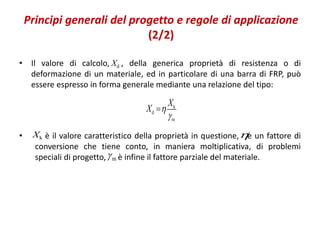 Principi generali del progetto e regole di applicazione
(2/2)
• Il valore di calcolo, , della generica proprietà di resistenza o di
deformazione di un materiale, ed in particolare di una barra di FRP, può
essere espresso in forma generale mediante una relazione del tipo:
• è il valore caratteristico della proprietà in questione, è un fattore di
conversione che tiene conto, in maniera moltiplicativa, di problemi
speciali di progetto, è infine il fattore parziale del materiale.
dX
k
d
m
X
X 


kX 
m
 
