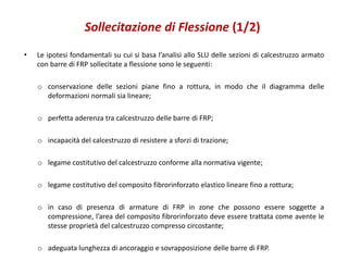 Sollecitazione di Flessione (1/2)
• Le ipotesi fondamentali su cui si basa l’analisi allo SLU delle sezioni di calcestruzzo armato
con barre di FRP sollecitate a flessione sono le seguenti:
o conservazione delle sezioni piane fino a rottura, in modo che il diagramma delle
deformazioni normali sia lineare;
o perfetta aderenza tra calcestruzzo delle barre di FRP;
o incapacità del calcestruzzo di resistere a sforzi di trazione;
o legame costitutivo del calcestruzzo conforme alla normativa vigente;
o legame costitutivo del composito fibrorinforzato elastico lineare fino a rottura;
o in caso di presenza di armature di FRP in zone che possono essere soggette a
compressione, l’area del composito fibrorinforzato deve essere trattata come avente le
stesse proprietà del calcestruzzo compresso circostante;
o adeguata lunghezza di ancoraggio e sovrapposizione delle barre di FRP.
 