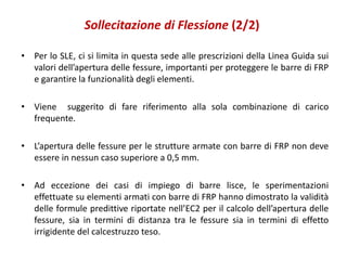 Sollecitazione di Flessione (2/2)
• Per lo SLE, ci si limita in questa sede alle prescrizioni della Linea Guida sui
valori dell’apertura delle fessure, importanti per proteggere le barre di FRP
e garantire la funzionalità degli elementi.
• Viene suggerito di fare riferimento alla sola combinazione di carico
frequente.
• L’apertura delle fessure per le strutture armate con barre di FRP non deve
essere in nessun caso superiore a 0,5 mm.
• Ad eccezione dei casi di impiego di barre lisce, le sperimentazioni
effettuate su elementi armati con barre di FRP hanno dimostrato la validità
delle formule predittive riportate nell’EC2 per il calcolo dell’apertura delle
fessure, sia in termini di distanza tra le fessure sia in termini di effetto
irrigidente del calcestruzzo teso.
 