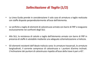 Sollecitazione di Taglio (1/2)
• La Linea Guida prende in considerazione il solo caso di armatura a taglio realizzata
con staffe disposte perpendicolarmente all’asse dell’elemento.
• Le verifiche a taglio di elementi di calcestruzzo armato con barre di FRP si eseguono
esclusivamente nei confronti degli SLU.
• Allo SLU, la resistenza di calcolo a taglio dell’elemento armato con barre di FRP in
presenza di staffe è valutabile mediante una adeguata schematizzazione a traliccio.
• Gli elementi resistenti dell’ideale traliccio sono: le armature trasversali, le armature
longitudinali, il corrente compresso di calcestruzzo e i puntoni d’anima inclinati.
L’inclinazione dei puntoni di calcestruzzo rispetto all’asse della trave è pari a 45°.
 