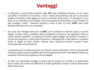 Vantaggi
• La diffusione è favorita dalla proprietà degli FRP (Fiber Reinforced Polymer) di non essere
suscettibili ai fenomeni di corrosione, il che li rende potenzialmente utili per le costruzioni
esposte ad ambienti molto aggressivi, come ad esempio quelli marini o in situazioni in cui si
faccia un uso intensivo di sali antigelo, come ad esempio le infrastrutture in zone fredde o di
alta montagna. Infatti, i materiali compositi a base di fibre di vetro (GFRP, Glass Fiber
Reinforced Polymer) non sono conduttori.
• Ne risulta che l’impiego delle barre di GFRP, come armature di elementi esposti a correnti
vaganti, di fatto risolve il problema della conseguente corrosione, che aggredisce invece le
usuali armature metalliche. La presenza di correnti vaganti affligge, ad esempio, le strutture a
servizio del trasporto su rotaia (linee ferroviarie o metropolitane) a cielo aperto o in galleria.
Anche le solette di ponti stradali, utilizzati come cavalcavia ferroviari, possono essere
interessate dallo stesso fenomeno.
• In particolare per le solette da ponte non possono essere dimenticati i danni provocati dalla
corrosione delle armature metalliche dovuto allo spargimento di sali, nella stagione fredda, per
ostacolare la formazione di ghiaccio sulla carreggiata.
• Un altro non trascurabile vantaggio di questo tipo di armature è la facilità e la rapidità della
posa in opera, che consente di abbreviare in modo significativo i tempi e i costi di realizzazione
delle infrastrutture.
 