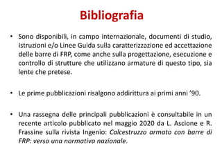 Bibliografia
• Sono disponibili, in campo internazionale, documenti di studio,
Istruzioni e/o Linee Guida sulla caratterizzazione ed accettazione
delle barre di FRP, come anche sulla progettazione, esecuzione e
controllo di strutture che utilizzano armature di questo tipo, sia
lente che pretese.
• Le prime pubblicazioni risalgono addirittura ai primi anni ’90.
• Una rassegna delle principali pubblicazioni è consultabile in un
recente articolo pubblicato nel maggio 2020 da L. Ascione e R.
Frassine sulla rivista Ingenio: Calcestruzzo armato con barre di
FRP: verso una normativa nazionale.
 