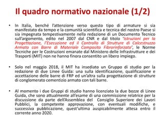 Il quadro normativo nazionale (1/2)
• In Italia, benché l’attenzione verso questo tipo di armature si sia
manifestato da tempo e la comunità scientifica e tecnica del nostro Paese si
sia impegnata tempestivamente nella redazione di un Documento Tecnico
sull’argomento, edito nel 2007 dal CNR e dal titolo ‘Istruzioni per la
Progettazione, l’Esecuzione ed il Controllo di Strutture di Calcestruzzo
Armato con Barre di Materiale Composito Fibrorinforzato’, le Norme
Tecniche per le Costruzioni emanate dal Ministero delle Infrastrutture e dei
Trasporti (MIT) non ne hanno finora consentito un libero impiego.
• Solo nel maggio 2018, il MIT ha insediato un Gruppo di studio per la
redazione di due Linee Guida: una sulla identificazione, qualificazione e
accettazione delle barre di FRP ed un’altra sulla progettazione di strutture
di conglomerato cementizio armato con tali barre.
• Al momento i due Gruppi di studio hanno licenziato la due bozze di Linee
Guida, che sono attualmente all’esame di una commissione relatrice per la
discussione da parte dell’Assemblea del Consiglio Superiore dei Lavori
Pubblici, la competente approvazione, con eventuali modifiche, e
successiva pubblicazione, quest’ultima auspicabilmente attesa entro il
corrente anno 2020.
 