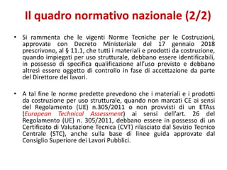 • Si rammenta che le vigenti Norme Tecniche per le Costruzioni,
approvate con Decreto Ministeriale del 17 gennaio 2018
prescrivono, al § 11.1, che tutti i materiali e prodotti da costruzione,
quando impiegati per uso strutturale, debbano essere identificabili,
in possesso di specifica qualificazione all’uso previsto e debbano
altresì essere oggetto di controllo in fase di accettazione da parte
del Direttore dei lavori.
• A tal fine le norme predette prevedono che i materiali e i prodotti
da costruzione per uso strutturale, quando non marcati CE ai sensi
del Regolamento (UE) n.305/2011 o non provvisti di un ETAss
(European Technical Assessment) ai sensi dell’art. 26 del
Regolamento (UE) n. 305/2011, debbano essere in possesso di un
Certificato di Valutazione Tecnica (CVT) rilasciato dal Sevizio Tecnico
Centrale (STC), anche sulla base di linee guida approvate dal
Consiglio Superiore dei Lavori Pubblici.
Il quadro normativo nazionale (2/2)
 