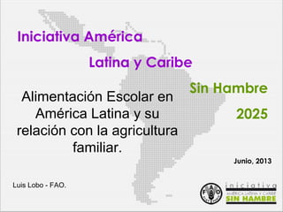 Iniciativa América
Latina y Caribe
Sin Hambre
2025
Alimentación Escolar en
América Latina y su
relación con la agricultura
familiar.
Luis Lobo - FAO.
Junio, 2013
 