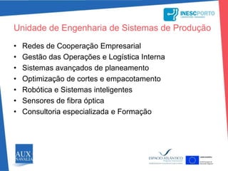 através da realização de projectos de I&D, consultoria, transferência de tecnologia e formaçãoUnidade de Engenharia de Sistemas de ProduçãoRedes de Cooperação EmpresarialGestão das Operações e Logística InternaSistemas avançados de planeamentoOptimização de cortes e empacotamento Robótica e Sistemas inteligentesSensores de fibra óptica Consultoria especializada e Formação