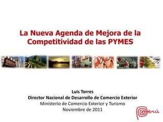 La Nueva Agenda de Mejora de la
  Competitividad de las PYMES




                       Luis Torres
  Director Nacional de Desarrollo de Comercio Exterior
        Ministerio de Comercio Exterior y Turismo
                   Noviembre de 2011
 