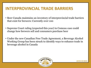 INTERPROVINCIAL TRADE BARRIERS
• Beer Canada maintains an inventory of interprovincial trade barriers
that exist for brewers: Currently over 100
• Supreme Court ruling (expected this year) in Comeau case could
change how brewers sell and consumers purchase beer
• Under the new Canadian Free Trade Agreement, a Beverage Alcohol
Working Group has been struck to identify ways to enhance trade in
beverage alcohol in Canada
 