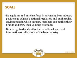 GOALS
• Be a guiding and unifying force in advancing beer industry
positions to achieve a rational regulatory and public policy
environment in which industry members can market their
brands and grow their volumes profitably
• Be a recognized and authoritative national source of
information on all aspects of the beer industry
 