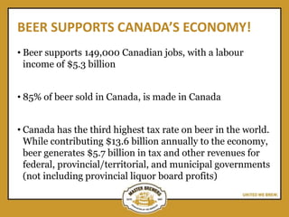 BEER SUPPORTS CANADA’S ECONOMY!
• Beer supports 149,000 Canadian jobs, with a labour
income of $5.3 billion
• 85% of beer sold in Canada, is made in Canada
• Canada has the third highest tax rate on beer in the world.
While contributing $13.6 billion annually to the economy,
beer generates $5.7 billion in tax and other revenues for
federal, provincial/territorial, and municipal governments
(not including provincial liquor board profits)
 