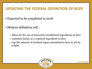 UPDATING THE FEDERAL DEFINITION OF BEER
• Expected to be completed in 2018
• Modern definition will:
– allow for the use of innovative/traditional ingredients in beer
– maintain barley as a required ingredient in beer
– cap the amount of residual sugars permitted in beer to 4% by
weight.
 