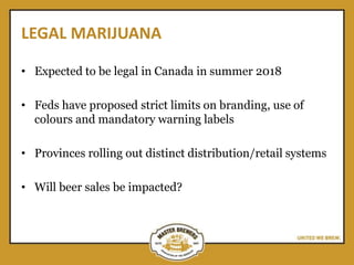 LEGAL MARIJUANA
• Expected to be legal in Canada in summer 2018
• Feds have proposed strict limits on branding, use of
colours and mandatory warning labels
• Provinces rolling out distinct distribution/retail systems
• Will beer sales be impacted?
 