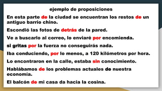 ejemplo de proposiciones
En esta parte de la ciudad se encuentran los restos de un
antiguo barrio chino.
Escondió las fotos de detrás de la pared.
Ve a buscarlo al correo, lo enviaré por encomienda.
si gritas por la fuerza no conseguirás nada.
Iba conduciendo, por lo menos, a 120 kilómetros por hora.
Lo encontraron en la calle, estaba sin conocimiento.
Hablábamos de los problemas actuales de nuestra
economía.
El balcón de mi casa da hacia la cosina.
 