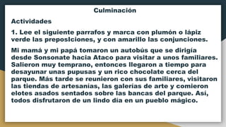 Culminación
Actividades
1. Lee el siguiente parrafos y marca con plumón o lápiz
verde las preposIciones, y con amarillo las conjunciones.
Mi mamá y mi papá tomaron un autobús que se dirigía
desde Sonsonate hacia Ataco para visitar a unos familiares.
Salieron muy temprano, entonces llegaron a tiempo para
desayunar unas pupusas y un rico chocolate cerca del
parque. Más tarde se reunieron con sus familiares, visitaron
las tiendas de artesanías, las galerías de arte y comieron
elotes asados sentados sobre las bancas del parque. Así,
todos disfrutaron de un lindo día en un pueblo mágico.
 
