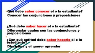 •Que debe saber conocer el o la estudiante?
Conocer las conjunciones y preposiciones
¿Qué debe saber hacer el o la estudiante?
Diferenciar cuales son las conjunciones y
preposiciones
•
¿Con qué actitud debe saber hacerlo el o la
estudiante?
Disciplina y el querer aprender
 