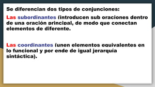 Se diferencian dos tipos de conjunciones:
Las subordinantes (introducen sub oraciones dentro
de una oración principal, de modo que conectan
elementos de diferente.
Las coordinantes (unen elementos equivalentes en
lo funcional y por ende de igual jerarquía
sintáctica).
 