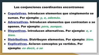 Las conjunciones coordinantes encontramos:
● Copulativas. Introducen elementos que simplemente se
suman. Por ejemplo: y, e, además.
● Adversativas. Introducen elementos que contrastan o se
oponen. Por ejemplo: pero, aunque.
● Disyuntivas. Introducen alternativas. Por ejemplo: o, o
bien.
● Distributivas. Distribuyen elementos. Por ejemplo: bien.
● Explicativas. Aclaran conceptos ya vertidos. Por
ejemplo: es decir, o se
 