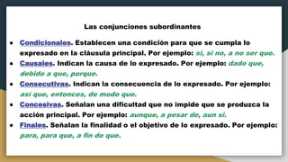 Las conjunciones subordinantes
● Condicionales. Establecen una condición para que se cumpla lo
expresado en la cláusula principal. Por ejemplo: si, si no, a no ser que.
● Causales. Indican la causa de lo expresado. Por ejemplo: dado que,
debido a que, porque.
● Consecutivas. Indican la consecuencia de lo expresado. Por ejemplo:
así que, entonces, de modo que.
● Concesivas. Señalan una dificultad que no impide que se produzca la
acción principal. Por ejemplo: aunque, a pesar de, aun si.
● Finales. Señalan la finalidad o el objetivo de lo expresado. Por ejemplo:
para, para que, a fin de que.
 
