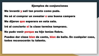 Ejemplos de conjunciones
Me levanté y salí tan pronto como pude.
No sé si comprar un sweater o una buena campera
Me dijeron que esperara en esta sala.
Iré al concierto si la clase termina temprano.
No pudo venir porque su hijo tenías fiebre.
Puedes dar clase bien de canto, bien de baile. En cualquier caso,
todos reconocerán tu talento.
 