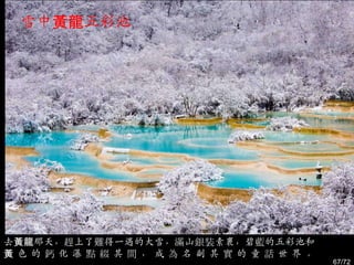 雪中黃龍五彩池




去黃龍那天，趕上了難得一遇的大雪，滿山銀裝素裹，碧藍的五彩池和
黃色的鈣化瀑點綴其間，成為名副其實的童話世界。
                                  67/72
 