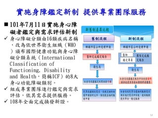 實施身障鑑定新制 提供專業團隊服務
 101年7月11日實施身心障
礙者鑑定與需求評估新制
 身心障礙分類由16類疾病名稱
，改為依世界衛生組織（WHO
）頒布國際健康功能與身心障
礙分類系統（International
Classification of
Functioning, Disability
and Health，簡稱ICF）的8大
身心功能障礙類別。
 組成專業團隊進行鑑定與需求
評估，依其需求提供服務。
 108年全面完成換發新證。
12
舊制流程 新制流程
 