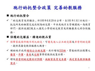  施行幼托整合
 「幼兒教育及照顧法」於100年6月29日公布，自101年1月1日施行，
托兒所及幼稚園完成改制為幼兒園，中央及地方主管機關統一為教育
部門，提供我國2歲至入國民小學前幼兒教育及照顧兼具之綜合性服
務。
 保護幼兒權益，精進幼教品質
 保障家庭條件較不利之幼兒，可優先進入公立幼兒園及非營利幼兒園
，提供其接受教保服務之機會。
 補助地方政府增設公立幼兒園，共計增設553班，貫徹幼照法揭櫫之
優質、平價、普及及近便等學前教保政策目標。
 增設非營利幼兒園共計26園，減輕家長育兒負擔，滿足家長教保服務
需求。
施行幼托整合政策 完善幼教服務
9
 