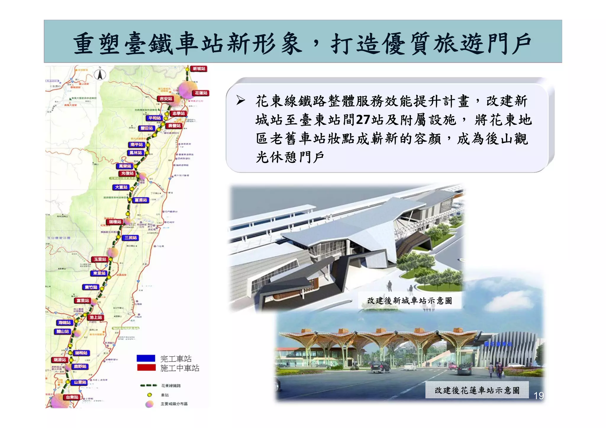 19
重塑臺鐵車站新形象，打造優質旅遊門戶
 花東線鐵路整體服務效能提升計畫，改建新
城站至臺東站間27站及附屬設施， 將花東地
區老舊車站妝點成嶄新的容顏，成為後山觀
光休憩門戶
19
改建後新城車站示意圖改建後新城車站示意圖
改建後花蓮車站示意圖改建後花蓮車站示意圖
 