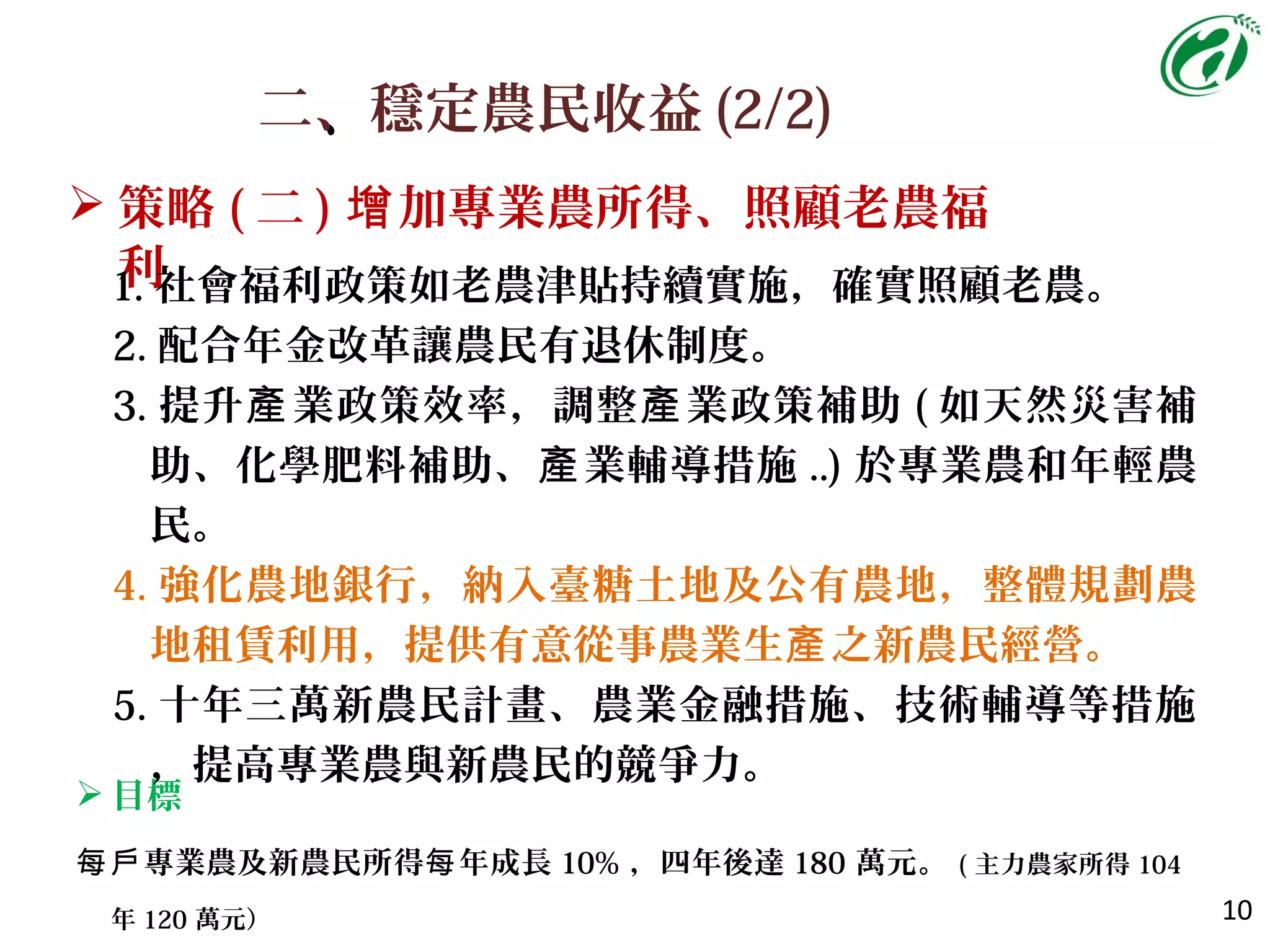 二、、穩定農民收益 (2/2)
10
 策略 ( 二 ) 加專業農所得、照顧老農福增
利
 目標
每戶專業農及新農民所得 年成長每 10% ，四年後達 180 萬元。 ( 主力農家所得 104
年 120 萬元）
1. 社會福利政策如老農津貼持續實施，確實照顧老農。
2. 配合年金改革讓農民有退休制度。
3. 提升 業政策效率，調整 業政策補助產 產 ( 如天然災害補
助、化學肥料補助、 業輔導措施產 ..) 於專業農和年輕農
民。
4. 強化農地銀行，納入臺糖土地及公有農地，整體規劃農
地租賃利用，提供有意從事農業生 之新農民經營產 。
5. 十年三萬新農民計畫、農業金融措施、技術輔導等措施
，提高專業農與新農民的競爭力。
 