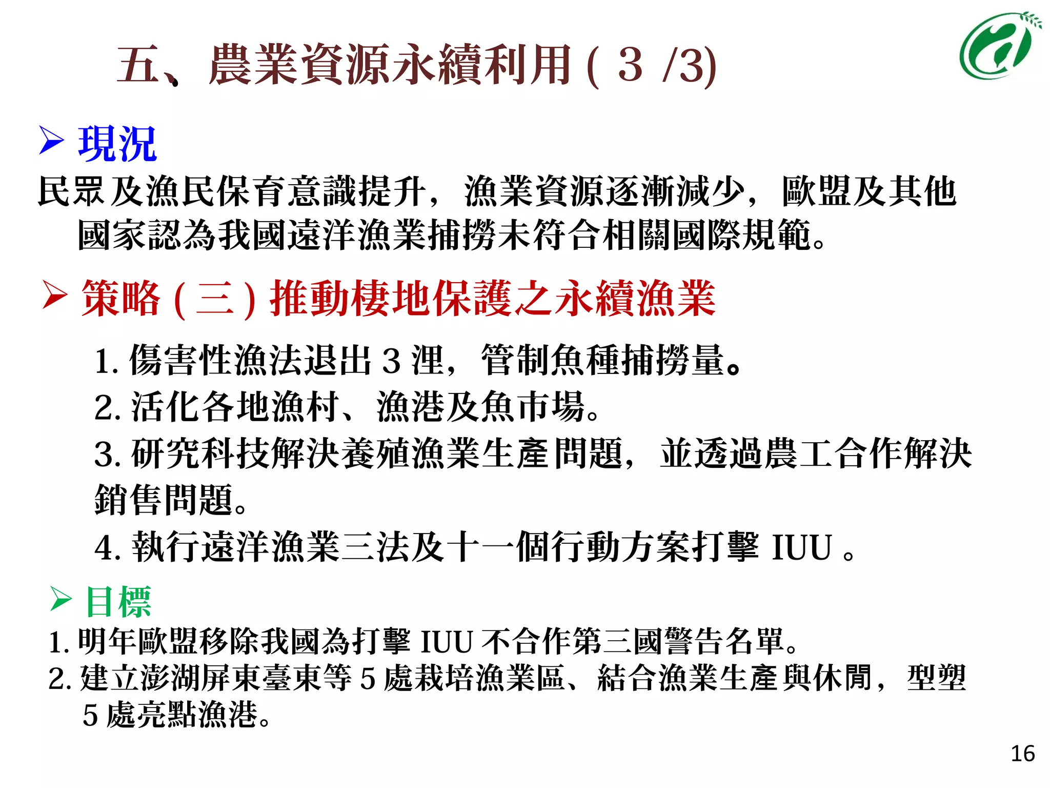 五、、農業資源永續利用 ( ３ /3)
16
 策略 ( 三 ) 推動棲地保護之永續漁業
 現況
民 及漁民保育意識提升，漁業資源逐漸減少，歐盟及其他眾
國家認為我國遠洋漁業捕撈未符合相關國際規範。
1. 傷害性漁法退出 3 浬，管制魚種捕撈量。
2. 活化各地漁村、漁港及魚市場。
3. 研究科技解決養殖漁業生 問題，並透過農工合作解決產
銷售問題。
4. 執行遠洋漁業三法及十一個行動方案打擊 IUU 。
 目標
1. 明年歐盟移除我國為打擊 IUU 不合作第三國警告名單。
2. 建立澎湖屏東臺東等 5 處栽培漁業區、結合漁業生 與休 ，型塑產 閒
5 處亮點漁港。
 