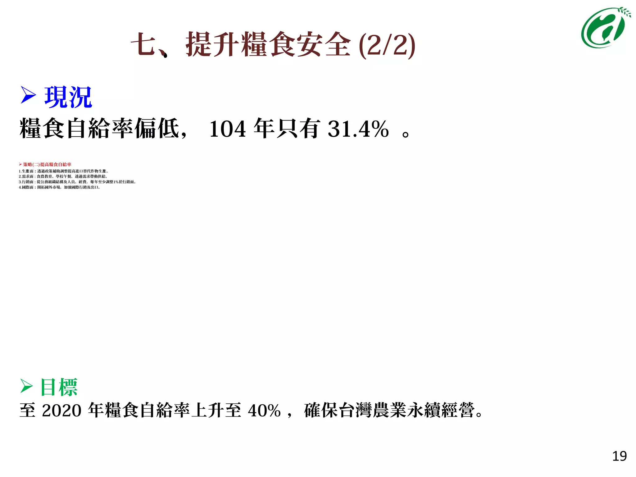 七、、提升糧食安全 (2/2)
19
 策略(二)提高糧食自給率
1.生 面產 ：透過政策補助調整提高進口替代作物生產。
2.需求面 : 食農教育、學校午餐，透過需求帶動供給。
3.行銷面 : 從公務組織結構及人員、經費， 年至少調整每 1%於行銷面。
4.國際面：開拓國外市場，加強國際行銷及出口。
 目標
至 2020 年糧食自給率上升至 40% ，確保台灣農業永續經營。
 現況
糧食自給率偏低， 104 年只有 31.4% 。
 