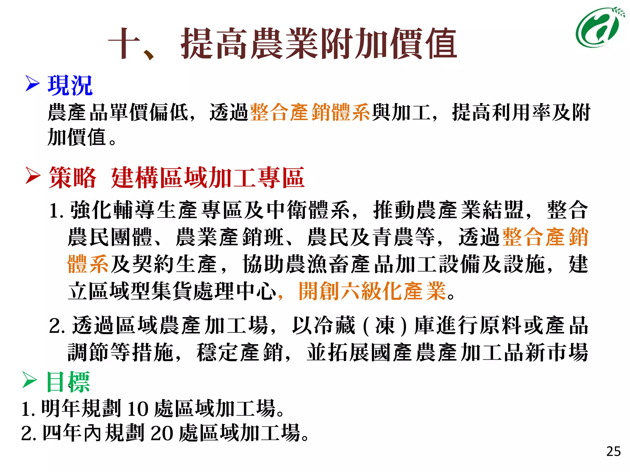 十、提高農業附加價值
 現況
農 品單價偏低，透過產 整合 銷體系產 與加工，提高利用率及附
加價 。值
25
 策略 建構區域加工專區
1. 強化輔導生 專區及中衛體系，推動農 業結盟，整合產 產
農民團體、農業 銷班、農民及青農等，透過產 整合 銷產
體系及契約生 ，協助農漁畜 品加工設備及設施，建產 產
立區域型集貨處理中心，開創六級化 業產 。
2. 透過區域農 加工場，以冷藏產 ( 凍 ) 庫進行原料或 品產
調節等措施，穩定 銷，並拓展國 農 加工品新市場產 產 產
。 目標
1. 明年規劃 10 處區域加工場。
2. 四年 規劃內 20 處區域加工場。
 