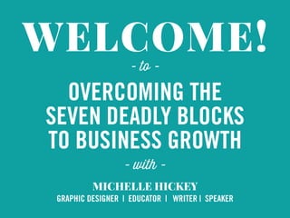 WELCOME!
OVERCOMING THE
SEVEN DEADLY BLOCKS
TO BUSINESS GROWTH
MICHELLE HICKEY
GRAPHIC DESIGNER | EDUCATOR | WRITER | SPEAKER
- with -
- to -
 