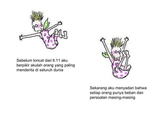 Sebelum loncat dari lt.11 aku  berpikir akulah orang yang paling menderita di seluruh dunia Sekarang aku menyadari bahwa  setiap orang punya beban dan persoalan masing-masing 