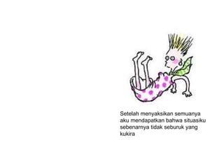 Setelah menyaksikan semuanya aku mendapatkan bahwa situasiku sebenarnya tidak seburuk yang  kukira  