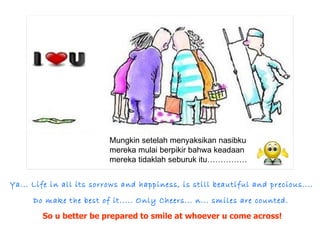 Ya... Life in all its sorrows and happiness, is still beautiful and precious....  Do make the best of it..... Only Cheers... n... smiles are counted. So u better be prepared to smile at whoever u come across! Mungkin setelah menyaksikan nasibku mereka mulai berpikir bahwa keadaan mereka tidaklah seburuk itu…………… 