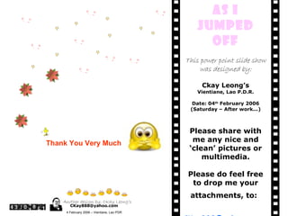Thank You Very Much As I jumped Off This power point slide show was designed by: Ckay Leong’s Vientiane, Lao P.D.R. Date: 04 th  February 2006 (Saturday – After work...) Please share with me any nice and ‘ clean’ pictures or multimedia. Please do feel free to drop me your attachments, to:   [email_address] Thank You Another design by: CKay Leong’s [email_address] 4 February 2006 – Vientiane, Lao PDR 