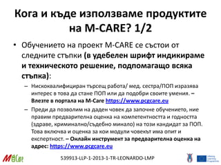539913-LLP-1-2013-1-TR-LEONARDO-LMP
Кога и къде използваме продуктите
на M-CARE? 1/2
• Обучението на проект M-CARE се състои от
следните стъпки (в удебелен шрифт индикираме
и техническото решение, подпомагащо всяка
стъпка):
– Нискоквалифициран търсещ работа/ мед. сестра/ПОП изразява
интерес в това да стане ПОП или да подобри своите умения. –
Влезте в портала на M-Care https://www.pcgcare.eu
– Преди да позволим на даден човек да започне обучението, ние
правим предварителна оценка на компетентността и годността
(здраве, криминално/съдебно минало) на този кандидат за ПОП.
Това включва и оценка за кои модули човекът има опит и
експертност. – Онлайн инструмент за предварителна оценка на
адрес: https://www.pcgcare.eu
 