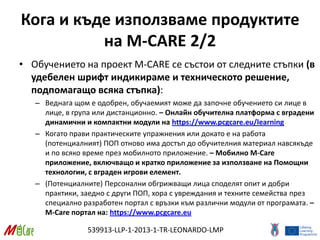 539913-LLP-1-2013-1-TR-LEONARDO-LMP
Кога и къде използваме продуктите
на M-CARE 2/2
• Обучението на проект M-CARE се състои от следните стъпки (в
удебелен шрифт индикираме и техническото решение,
подпомагащо всяка стъпка):
– Веднага щом е одобрен, обучаемият може да започне обучението си лице в
лице, в група или дистанционно. – Онлайн обучителна платформа с вградени
динамични и компактни модули на https://www.pcgcare.eu/learning
– Когато прави практическите упражнения или докато е на работа
(потенциалният) ПОП отново има достъп до обучителния материал навсякъде
и по всяко време през мобилното приложение. – Мобилно M-Care
приложение, включващо и кратко приложение за използване на Помощни
технологии, с вграден игрови елемент.
– (Потенциалните) Персонални обгрижващи лица споделят опит и добри
практики, заедно с други ПОП, хора с увреждания и техните семейства през
специално разработен портал с връзки към различни модули от програмата. –
M-Care портал на: https://www.pcgcare.eu
 