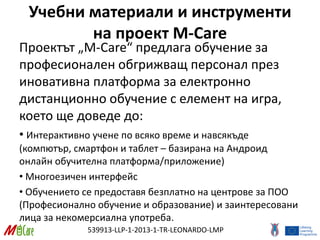 539913-LLP-1-2013-1-TR-LEONARDO-LMP
Учебни материали и инструменти
на проект M-Care
Проектът „M-Care“ предлага обучение за
професионален обгрижващ персонал през
иновативна платформа за електронно
дистанционно обучение с елемент на игра,
което ще доведе до:
• Интерактивно учене по всяко време и навсякъде
(компютър, смартфон и таблет – базирана на Андроид
онлайн обучителна платформа/приложение)
• Многоезичен интерфейс
• Обучението се предоставя безплатно на центрове за ПОО
(Професионално обучение и образование) и заинтересовани
лица за некомерсиална употреба.
 