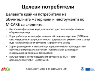 539913-LLP-1-2013-1-TR-LEONARDO-LMP
Целеви потребители
Целевите крайни потребители на
обучителните материали и инструменти по
M-CARE са следните:
• Нискоквалифицирани хора, които искат да станат професионални
обгрижващи лица
• Хора, работещи като професионален обгрижващ персонал (ПОП) или
като медицински сестри, които искат да разширят уменията си, а също
и да извлекат полза от обучение на работното място;
• Хора с увреждания и застаряващи хора, които искат да предоставят
обучителни материали на техния ПОП или искат да намерят
информация за помощни технологии;
• ПОО центрове, които предоставят обучение за ПОП – като
допълнителен учебен инструмент.
 