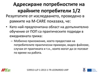 539913-LLP-1-2013-1-TR-LEONARDO-LMP
Адресиране потребностите на
крайните потребители 1/2
Резултатите от изследването, проведено в
рамките на M-CARE показаха, че:
• Като най-предпочитана област на допълнително
обучение от ПОП са практическите подходи в
ежедневната грижа:
– Мобилно приложение, което предоставя на
потребителите практически примери, видео файлове,
случаи от практиката и т.н., които могат да се ползват
по време на работа.
 