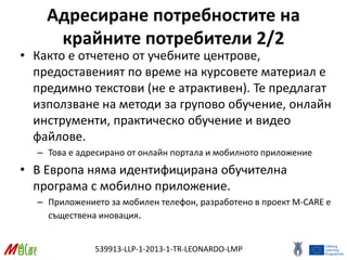 539913-LLP-1-2013-1-TR-LEONARDO-LMP
Адресиране потребностите на
крайните потребители 2/2
• Както е отчетено от учебните центрове,
предоставеният по време на курсовете материал е
предимно текстови (не е атрактивен). Те предлагат
използване на методи за групово обучение, онлайн
инструменти, практическо обучение и видео
файлове.
– Това е адресирано от онлайн портала и мобилното приложение
• В Европа няма идентифицирана обучителна
програма с мобилно приложение.
– Приложението за мобилен телефон, разработено в проект M-CARE е
съществена иновация.
 