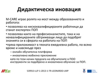539913-LLP-1-2013-1-TR-LEONARDO-LMP
Дидактическа иновация
M-CARE играе ролята на мост между образованието и
работата:
• позволява на нискоквалифицираните работници да
станат експертен ПОП
• позволява както на професионалистите, така и на
неквалифицираните обгрижващи лица да подобрят
знанията си в сферата на работата на ПОП
•пряка приложимост в тяхната ежедневна работа, по всяко
време и навсякъде през
– онлайн обучителна платформа
– иновативно мобилно приложение
като по този начин предлага на обучителите в ПОО
инструменти за подобрено и иновативно обучение за ПОП.
 