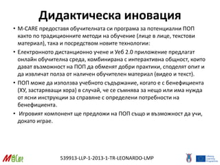 539913-LLP-1-2013-1-TR-LEONARDO-LMP
Дидактическа иновация
• M-CARE предоставя обучителната си програма за потенциални ПОП
както по традиционните методи на обучение (лице в лице, текстови
материал), така и посредством новите технологии:
• Електронното дистанционно учене и Уеб 2.0 приложение предлагат
онлайн обучителна среда, комбинирана с интерактивна общност, които
дават възможност на ПОП да обменят добри практики, споделят опит и
да извличат полза от наличен обучителен материал (видео и текст).
• ПОП може да използва учебното съдържание, когато е с бенефициента
(ХУ, застаряващи хора) в случай, че се съмнява за нещо или има нужда
от ясни инструкции за справяне с определени потребности на
бенефициента.
• Игровият компонент ще предложи на ПОП също и възможност да учи,
докато играе.
 