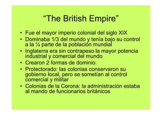 “The British Empire”
• Fue el mayor imperio colonial del siglo XIX
• Dominaba 1/3 del mundo y tenía bajo su control
  a la ¼ parte de la población mundial
• Inglaterra era sin contrapeso la mayor potencia
  industrial y comercial del mundo
• Crearon 2 formas de dominio:
• Protectorado: las colonias conservaron su
  gobierno local, pero se sometían al control
  comercial y militar
• Colonias de la Corona: la administración estaba
  al mando de funcionarios británicos
 