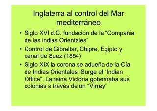 Inglaterra al control del Mar
           mediterráneo
• Siglo XVI d.C. fundación de la “Compañia
  de las indias Orientales”
• Control de Gibraltar, Chipre, Egipto y
  canal de Suez (1854)
• Siglo XIX la corona se adueña de la Cía
  de Indias Orientales. Surge el “Indian
  Office”. La reina Victoria gobernaba sus
  colonias a través de un “Virrey”
 
