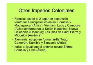 Otros Imperios Coloniales
• Francia: ocupó el 2 lugar en expansión
  territorial. Principales colonias: Somalia y
  Madagascar (África); Vietnam, Laos y Camboya
  (Asia) conformaron la Unión Indochina; Nueva
  Caledonia (Oceanía); Las Islas de Saint Pierre y
  Miquelon (América)
• Alemania: ocupó en forma tardía Togo,
  Camerún, Namibia y Tanzania (África)
• Italia: al igual que el anterior ocupó Eritrea,
  Somalia y Libia (África)
 